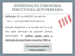 • Definição: PCI no IAMCSST em até 12h
• De 12 - 24h na persistência de isquemia
• Quando disponível e se iniciada até 60 a 90
min após admissão do paciente (tempo
porta-balão)  melhor opção para a
obtenção da reperfusão coronária (TIMI-3).
Contraindicação à trombólise
Choque cardiogênico
Contraindicação à trombólise
Choque cardiogênico
 