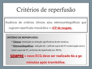 Ausência de critérios clínicos e/ou eletrocardiográficos que
sugiram reperfusão miocárdica => ICP de resgate.
CRITÉRIO DE REPERFUSÃO:
Clínicos: resolução ou redução significativa da dor torácica.
Eletrocardiográficos: redução de > 50% do supra de ST na derivação com o
maior supra de ST, arritmias de reperfusão (ex: RIVA).
SEMPRESEMPRE = novo ECG deve ser realizado 60 a 90
minutos após trombólise.
CRITÉRIO DE REPERFUSÃO:
Clínicos: resolução ou redução significativa da dor torácica.
Eletrocardiográficos: redução de > 50% do supra de ST na derivação com o
maior supra de ST, arritmias de reperfusão (ex: RIVA).
SEMPRESEMPRE = novo ECG deve ser realizado 60 a 90
minutos após trombólise.
Critérios de reperfusão
 