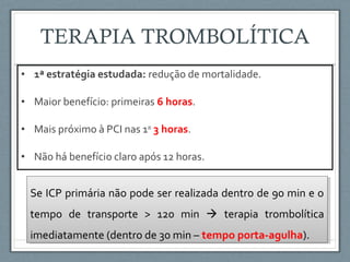• 1ª estratégia estudada: redução de mortalidade.
• Maior benefício: primeiras 6 horas.
• Mais próximo à PCI nas 1as
3 horas.
• Não há benefício claro após 12 horas.
Se ICP primária não pode ser realizada dentro de 90 min e o
tempo de transporte > 120 min  terapia trombolítica
imediatamente (dentro de 30 min – tempo porta-agulha).
Se ICP primária não pode ser realizada dentro de 90 min e o
tempo de transporte > 120 min  terapia trombolítica
imediatamente (dentro de 30 min – tempo porta-agulha).
 