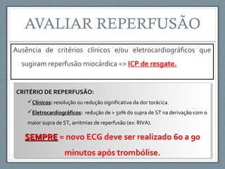 Ausência de critérios clínicos e/ou eletrocardiográficos que
sugiram reperfusão miocárdica => ICP de resgate.
CRITÉRIO DE REPERFUSÃO:
Clínicos: resolução ou redução significativa da dor torácica.
Eletrocardiográficos: redução de > 50% do supra de ST na derivação com o
maior supra de ST, arritmias de reperfusão (ex: RIVA).
SEMPRESEMPRE = novo ECG deve ser realizado 60 a 90
minutos após trombólise.
CRITÉRIO DE REPERFUSÃO:
Clínicos: resolução ou redução significativa da dor torácica.
Eletrocardiográficos: redução de > 50% do supra de ST na derivação com o
maior supra de ST, arritmias de reperfusão (ex: RIVA).
SEMPRESEMPRE = novo ECG deve ser realizado 60 a 90
minutos após trombólise.
 
