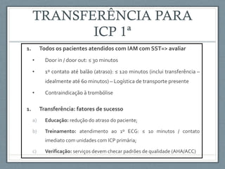 1. Todos os pacientes atendidos com IAM com SST=> avaliar
• Door in / door out: ≤ 30 minutos
• 1º contato até balão (atraso): ≤ 120 minutos (inclui transferência –
idealmente até 60 minutos) – Logística de transporte presente
• Contraindicação à trombólise
1. Transferência: fatores de sucesso
a) Educação: redução do atraso do paciente;
b) Treinamento: atendimento ao 1º ECG: ≤ 10 minutos / contato
imediato com unidades com ICP primária;
c) Verificação: serviços devem checar padrões de qualidade (AHA/ACC)
 