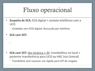 Fluxo operacional
• Suspeita de SCA: ECG digital + contato telefônico com a
UCO
• Unidades sem ECG digital: discussão por telefone.
• SCA com SST:
•
• SCA com SST: dor torácica < 3h: trombolítico no local +
posterior transferência para UCO ou HAC (via Central)
• Trombólise sem sucesso: via rápida para ICP de resgate.
 
