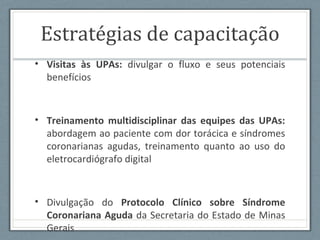 Estratégias de capacitação
• Visitas às UPAs: divulgar o fluxo e seus potenciais
benefícios
• Treinamento multidisciplinar das equipes das UPAs:
abordagem ao paciente com dor torácica e síndromes
coronarianas agudas, treinamento quanto ao uso do
eletrocardiógrafo digital
• Divulgação do Protocolo Clínico sobre Síndrome
Coronariana Aguda da Secretaria do Estado de Minas
Gerais
 
