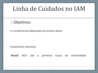 Linha de Cuidados no IAM
1.Objetivos:
e o tratamento adequado em prazos ideais
tratamento intensivo
•Brasil: DCV são a primeira causa de mortalidade
 
