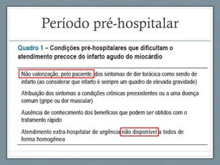Período pré-hospitalar
• IAM: 40 – 65% dos óbitos na 1ª hora;
• Até hoje: maior parte das mortes fora do ambiente
hospitalar.
Tempos-chave:
• (1) do início dos sintomas (geralmente dor torácica
aguda) até a decisão de procurar atendimento;
• (2) da decisão de procurar atendimento até a
chegada ao hospital.
 