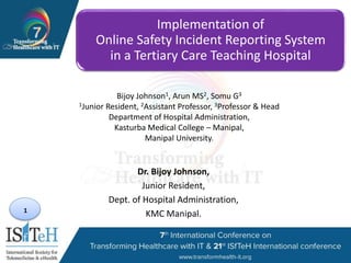 1
Implementation of
Online Safety Incident Reporting System
in a Tertiary Care Teaching Hospital
Dr. Bijoy Johnson,
Junior Resident,
Dept. of Hospital Administration,
KMC Manipal.
Bijoy Johnson1, Arun MS2, Somu G3
1Junior Resident, 2Assistant Professor, 3Professor & Head
Department of Hospital Administration,
Kasturba Medical College – Manipal,
Manipal University.
 