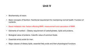 • Biochemistry of vision.
• Basic concepts of Nutrition: Nutritional requirement for maintaining normal health. Function of
nutrients.
• Basal metabolic rate: factors affecting BMR, measurement and calculation of BMR.
• Elements of nutrition – Dietary requirement of carbohydrates, lipids and proteins,
• Biological value of proteins. Calorific value of common foods.
• Essential amino acids for man.
• Major classes of dietary lipids, essential fatty acids and their physiological functions
Unit V
 