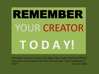 REMEMBER
YOUR CREATOR
T O D A Y!
Remember now your Creator in the days of your youth, Before the difficult
days come, And the years draw near when you say, "I have no pleasure in
them": Eccl. 12:1 NKJV
 
