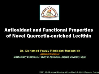 Antioxidant and Functional PropertiesAntioxidant and Functional Properties
of Novel Quercetin-enriched Lecithinof Novel Quercetin-enriched Lecithin
Dr. Mohamed Fawzy Ramadan-HassanienDr. Mohamed Fawzy Ramadan-Hassanien
Assistant ProfessorAssistant Professor,,
Biochemistry Department, Faculty of Agriculture, Zagazig University, EgyptBiochemistry Department, Faculty of Agriculture, Zagazig University, Egypt..
100th
AOCS Annual Meeting & Expo May 3-6, 2009 (Orlando, FLorida(
 