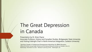 The Great Depression
in Canada
Presentation by Dr. Brian Payne
Associate Professor, History and Canadian Studies, Bridgewater State University
and Visiting Fulbright Chair in North American Integration, Carleton University
Teaching Canada: A Professional Development Workshop for IBMA Educators
Offered by Fairfax County Public Schools and the National Resource Centers on Canada in the U.S.
Wednesday, November 30, 2016 - Newseum Learning Center - Washington, DC
 