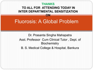 Dr. Prasanta Singha Mahapatra
Asst. Professor Cum Clinical Tutor , Dept. of
Biochemistry
B. S. Medical College & Hospital, Bankura
Fluorosis: A Global Problem
THANKS
TO ALL FOR ATTENDING TODAY IN
INTER DEPARTMENTAL SENSITIZATION
ON
 