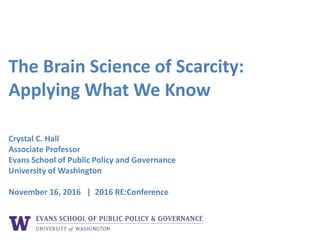 The Brain Science of Scarcity:
Applying What We Know
Crystal C. Hall
Associate Professor
Evans School of Public Policy and Governance
University of Washington
November 16, 2016 | 2016 RE:Conference
 