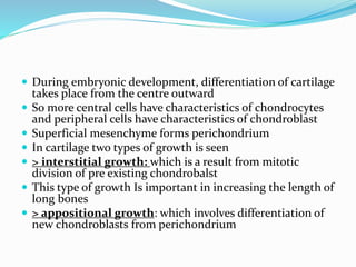  During embryonic development, differentiation of cartilage
takes place from the centre outward
 So more central cells have characteristics of chondrocytes
and peripheral cells have characteristics of chondroblast
 Superficial mesenchyme forms perichondrium
 In cartilage two types of growth is seen
 > interstitial growth: which is a result from mitotic
division of pre existing chondrobalst
 This type of growth Is important in increasing the length of
long bones
 > appositional growth: which involves differentiation of
new chondroblasts from perichondrium
 