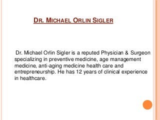 DR. MICHAEL ORLIN SIGLER
Dr. Michael Orlin Sigler is a reputed Physician & Surgeon
specializing in preventive medicine, age management
medicine, anti-aging medicine health care and
entrepreneurship. He has 12 years of clinical experience
in healthcare.
 