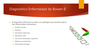 Diagnóstico Enfermedad de Bowen II
 El diagnóstico diferencial se realiza con patologías que presentan placas
bien diferenciadas eritematosas:
 Eccema numular
 Psoriasis
 Dermatosis seborreica
 Queratosis solar
 Carcinoma basocelular superficial
 Melanoma amelanótico
 Enfermedad de Paget
 
