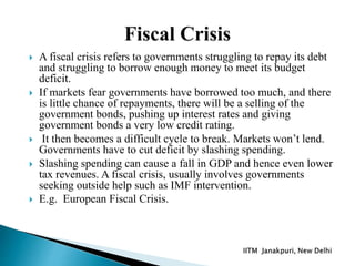  A fiscal crisis refers to governments struggling to repay its debt
and struggling to borrow enough money to meet its budget
deficit.
 If markets fear governments have borrowed too much, and there
is little chance of repayments, there will be a selling of the
government bonds, pushing up interest rates and giving
government bonds a very low credit rating.
 It then becomes a difficult cycle to break. Markets won’t lend.
Governments have to cut deficit by slashing spending.
 Slashing spending can cause a fall in GDP and hence even lower
tax revenues. A fiscal crisis, usually involves governments
seeking outside help such as IMF intervention.
 E.g. European Fiscal Crisis.
 