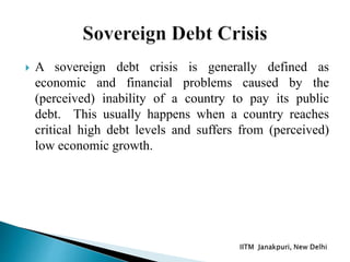  A sovereign debt crisis is generally defined as
economic and financial problems caused by the
(perceived) inability of a country to pay its public
debt. This usually happens when a country reaches
critical high debt levels and suffers from (perceived)
low economic growth.
 