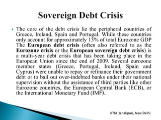  The core of the debt crisis lie the peripheral countries of
Greece, Ireland, Spain and Portugal. While these countries
only account for approximately 13% of total Eurozone GDP
The European debt crisis (often also referred to as the
Eurozone crisis or the European sovereign debt crisis) is
a multi-year debt crisis that has been taking place in the
European Union since the end of 2009. Several eurozone
member states (Greece, Portugal, Ireland, Spain and
Cyprus) were unable to repay or refinance their government
debt or to bail out over-indebted banks under their national
supervision without the assistance of third parties like other
Eurozone countries, the European Central Bank (ECB), or
the International Monetary Fund (IMF).
 