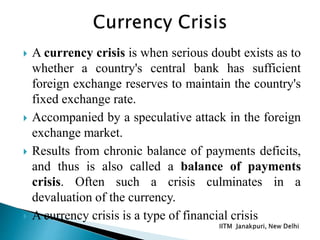  A currency crisis is when serious doubt exists as to
whether a country's central bank has sufficient
foreign exchange reserves to maintain the country's
fixed exchange rate.
 Accompanied by a speculative attack in the foreign
exchange market.
 Results from chronic balance of payments deficits,
and thus is also called a balance of payments
crisis. Often such a crisis culminates in a
devaluation of the currency.
 A currency crisis is a type of financial crisis
 