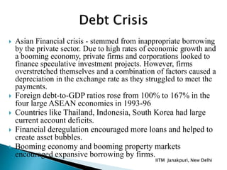  Asian Financial crisis - stemmed from inappropriate borrowing
by the private sector. Due to high rates of economic growth and
a booming economy, private firms and corporations looked to
finance speculative investment projects. However, firms
overstretched themselves and a combination of factors caused a
depreciation in the exchange rate as they struggled to meet the
payments.
 Foreign debt-to-GDP ratios rose from 100% to 167% in the
four large ASEAN economies in 1993-96
 Countries like Thailand, Indonesia, South Korea had large
current account deficits.
 Financial deregulation encouraged more loans and helped to
create asset bubbles.
 Booming economy and booming property markets
encouraged expansive borrowing by firms.
 
