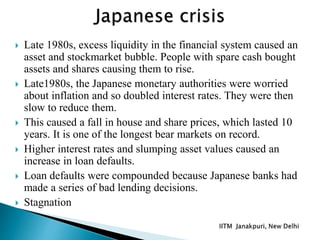  Late 1980s, excess liquidity in the financial system caused an
asset and stockmarket bubble. People with spare cash bought
assets and shares causing them to rise.
 Late1980s, the Japanese monetary authorities were worried
about inflation and so doubled interest rates. They were then
slow to reduce them.
 This caused a fall in house and share prices, which lasted 10
years. It is one of the longest bear markets on record.
 Higher interest rates and slumping asset values caused an
increase in loan defaults.
 Loan defaults were compounded because Japanese banks had
made a series of bad lending decisions.
 Stagnation
 