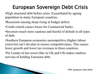 •High structural debt before crisis. Exacerbated by ageing
population in many European countries.
•Recession causing sharp rising in budget deficit.
•Credit crunch causes losses for Commercial banks.
•Investors much more cautious and fearful of default in all types
of debt.
•Southern European economies uncompetitive (higher labour
costs) but can’t devalue to restore competitiveness. This causes
lower growth and lower tax revenues in these countries.
•No Lender of last resort (like in UK and US) makes markets
nervous of holding Eurozone debt.
European Sovereign Debt Crisis
 
