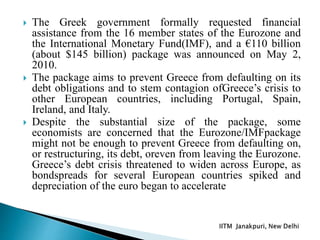  The Greek government formally requested financial
assistance from the 16 member states of the Eurozone and
the International Monetary Fund(IMF), and a €110 billion
(about $145 billion) package was announced on May 2,
2010.
 The package aims to prevent Greece from defaulting on its
debt obligations and to stem contagion ofGreece’s crisis to
other European countries, including Portugal, Spain,
Ireland, and Italy.
 Despite the substantial size of the package, some
economists are concerned that the Eurozone/IMFpackage
might not be enough to prevent Greece from defaulting on,
or restructuring, its debt, oreven from leaving the Eurozone.
Greece’s debt crisis threatened to widen across Europe, as
bondspreads for several European countries spiked and
depreciation of the euro began to accelerate
 