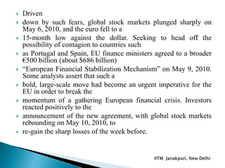  Driven
 down by such fears, global stock markets plunged sharply on
May 6, 2010, and the euro fell to a
 15-month low against the dollar. Seeking to head off the
possibility of contagion to countries such
 as Portugal and Spain, EU finance ministers agreed to a broader
€500 billion (about $686 billion)
 “European Financial Stabilization Mechanism” on May 9, 2010.
Some analysts assert that such a
 bold, large-scale move had become an urgent imperative for the
EU in order to break the
 momentum of a gathering European financial crisis. Investors
reacted positively to the
 announcement of the new agreement, with global stock markets
rebounding on May 10, 2010, to
 re-gain the sharp losses of the week before.
 