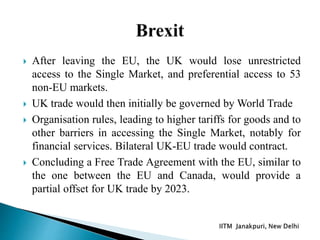  After leaving the EU, the UK would lose unrestricted
access to the Single Market, and preferential access to 53
non-EU markets.
 UK trade would then initially be governed by World Trade
 Organisation rules, leading to higher tariffs for goods and to
other barriers in accessing the Single Market, notably for
financial services. Bilateral UK-EU trade would contract.
 Concluding a Free Trade Agreement with the EU, similar to
the one between the EU and Canada, would provide a
partial offset for UK trade by 2023.
 