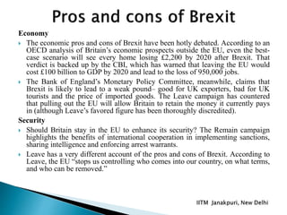 Economy
 The economic pros and cons of Brexit have been hotly debated. According to an
OECD analysis of Britain’s economic prospects outside the EU, even the best-
case scenario will see every home losing £2,200 by 2020 after Brexit. That
verdict is backed up by the CBI, which has warned that leaving the EU would
cost £100 billion to GDP by 2020 and lead to the loss of 950,000 jobs.
 The Bank of England’s Monetary Policy Committee, meanwhile, claims that
Brexit is likely to lead to a weak pound– good for UK exporters, bad for UK
tourists and the price of imported goods. The Leave campaign has countered
that pulling out the EU will allow Britain to retain the money it currently pays
in (although Leave’s favored figure has been thoroughly discredited).
Security
 Should Britain stay in the EU to enhance its security? The Remain campaign
highlights the benefits of international cooperation in implementing sanctions,
sharing intelligence and enforcing arrest warrants.
 Leave has a very different account of the pros and cons of Brexit. According to
Leave, the EU “stops us controlling who comes into our country, on what terms,
and who can be removed.”
 