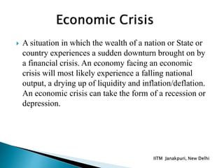  A situation in which the wealth of a nation or State or
country experiences a sudden downturn brought on by
a financial crisis. An economy facing an economic
crisis will most likely experience a falling national
output, a drying up of liquidity and inflation/deflation.
An economic crisis can take the form of a recession or
depression.
 