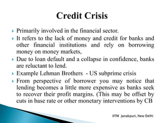  Primarily involved in the financial sector.
 It refers to the lack of money and credit for banks and
other financial institutions and rely on borrowing
money on money markets,
 Due to loan default and a collapse in confidence, banks
are reluctant to lend.
 Example Lehman Brothers - US subprime crisis
 From perspective of borrower you may notice that
lending becomes a little more expensive as banks seek
to recover their profit margins. (This may be offset by
cuts in base rate or other monetary interventions by CB
 