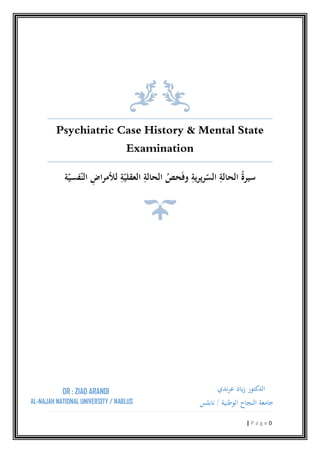 Psychiatric Case History & Mental State
‫ﺔ‬ّ‫ﻔﺴﻴ‬ّ‫اﻟﻨ‬ ِ‫اض‬‫ﺮ‬‫ﻟﻸﻣ‬ ِ‫ﺔ‬ّ‫اﻟﻌﻘﻠﻴ‬ ِ‫اﻟﺤﺎﻟﺔ‬ ُ‫ﺤﺺ‬َ‫ﻓ‬‫و‬ ِ‫ﻳﺮﻳﺔ‬‫ﺮ‬ّ‫اﻟﺴ‬ ِ‫اﻟﺤﺎﻟﺔ‬ ُ‫ة‬‫ﺳﻴﺮ‬
DR : ZIAD ARANDI
AL-NAJAH NATIONAL UNIVERSITY / NAB
Psychiatric Case History & Mental State
Examination
‫ﺔ‬ّ‫ﻔﺴﻴ‬ّ‫اﻟﻨ‬ ِ‫اض‬‫ﺮ‬‫ﻟﻸﻣ‬ ِ‫ﺔ‬ّ‫اﻟﻌﻘﻠﻴ‬ ِ‫اﻟﺤﺎﻟﺔ‬ ُ‫ﺤﺺ‬َ‫ﻓ‬‫و‬ ِ‫ﻳﺮﻳﺔ‬‫ﺮ‬ّ‫اﻟﺴ‬ ِ‫اﻟﺤﺎﻟﺔ‬ ُ‫ة‬‫ﺳﻴﺮ‬
NAL UNIVERSITY / NABLUS
‫ﻋﺮﻧﺪي‬ ‫ﻳﺎد‬‫ز‬ ‫اﻟﺪﻛﺘﻮر‬
‫اﻟﻮﻃﻨﻴﺔ‬ ‫اﻟﻨﺠﺎح‬ ‫ﺟﺎﻣﻌﺔ‬/‫ﻧﺎﺑﻠﺲ‬
0| P a g e
Psychiatric Case History & Mental State
‫ﺔ‬ّ‫ﻔﺴﻴ‬ّ‫اﻟﻨ‬ ِ‫اض‬‫ﺮ‬‫ﻟﻸﻣ‬ ِ‫ﺔ‬ّ‫اﻟﻌﻘﻠﻴ‬ ِ‫اﻟﺤﺎﻟﺔ‬ ُ‫ﺤﺺ‬َ‫ﻓ‬‫و‬ ِ‫ﻳﺮﻳﺔ‬‫ﺮ‬ّ‫اﻟﺴ‬ ِ‫اﻟﺤﺎﻟﺔ‬ ُ‫ة‬‫ﺳﻴﺮ‬
‫ﻋﺮﻧﺪي‬ ‫ﻳﺎد‬‫ز‬ ‫اﻟﺪﻛﺘﻮر‬
‫اﻟﻮﻃﻨﻴﺔ‬ ‫اﻟﻨﺠﺎح‬ ‫ﺟﺎﻣﻌﺔ‬
 