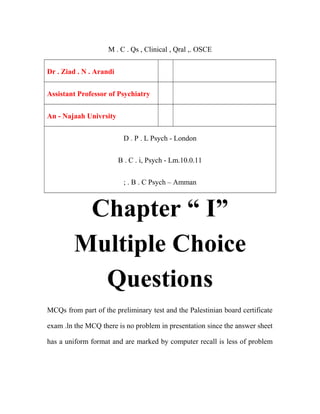 M . C . Qs , Clinical , Qral ,. OSCE
Dr . Ziad . N . Arandi
Assistant Professor of Psychiatry
An - Najaah Univrsity
D . P . L Psych - London
B . C . i, Psych - Lm.10.0.11
; . B . C Psych – Amman
Chapter “ I”
Multiple Choice
Questions
MCQs from part of the preliminary test and the Palestinian board certificate
exam .ln the MCQ there is no problem in presentation since the answer sheet
has a uniform format and are marked by computer recall is less of problem
 