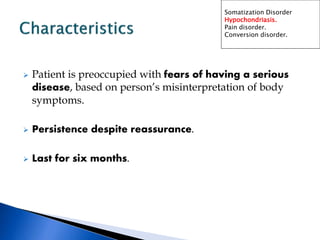  Patient is preoccupied with fears of having a serious
disease, based on person’s misinterpretation of body
symptoms.
 Persistence despite reassurance.
 Last for six months.
Somatization Disorder
Hypochondriasis.
Pain disorder.
Conversion disorder.
 