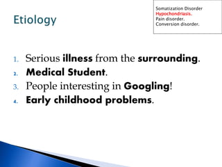 1. Serious illness from the surrounding.
2. Medical Student.
3. People interesting in Googling!
4. Early childhood problems.
Somatization Disorder
Hypochondriasis.
Pain disorder.
Conversion disorder.
 