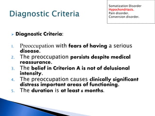  Diagnostic Criteria:
1. Preoccupation with fears of having a serious
disease.
2. The preoccupation persists despite medical
reassurance.
3. The belief in Criterion A is not of delusional
intensity.
4. The preoccupation causes clinically significant
distress important areas of functioning.
5. The duration is at least 6 months.
Somatization Disorder
Hypochondriasis.
Pain disorder.
Conversion disorder.
 
