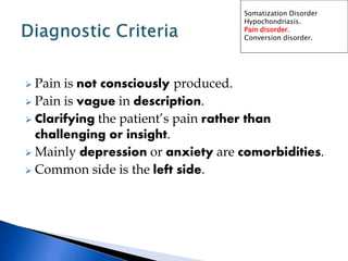  Pain is not consciously produced.
 Pain is vague in description.
 Clarifying the patient’s pain rather than
challenging or insight.
 Mainly depression or anxiety are comorbidities.
 Common side is the left side.
Somatization Disorder
Hypochondriasis.
Pain disorder.
Conversion disorder.
 