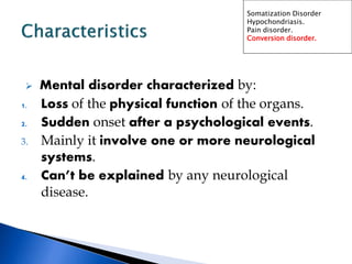  Mental disorder characterized by:
1. Loss of the physical function of the organs.
2. Sudden onset after a psychological events.
3. Mainly it involve one or more neurological
systems.
4. Can’t be explained by any neurological
disease.
Somatization Disorder
Hypochondriasis.
Pain disorder.
Conversion disorder.
 