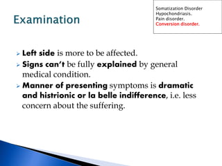  Left side is more to be affected.
 Signs can’t be fully explained by general
medical condition.
 Manner of presenting symptoms is dramatic
and histrionic or la belle indifference, i.e. less
concern about the suffering.
Somatization Disorder
Hypochondriasis.
Pain disorder.
Conversion disorder.
 