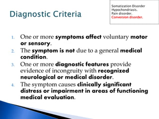 1. One or more symptoms affect voluntary motor
or sensory.
2. The symptom is not due to a general medical
condition.
3. One or more diagnostic features provide
evidence of incongruity with recognized
neurological or medical disorder.
4. The symptom causes clinically significant
distress or impairment in areas of functioning
medical evaluation.
Somatization Disorder
Hypochondriasis.
Pain disorder.
Conversion disorder.
 