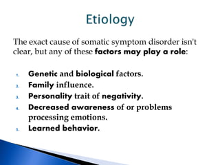 The exact cause of somatic symptom disorder isn't
clear, but any of these factors may play a role:
1. Genetic and biological factors.
2. Family influence.
3. Personality trait of negativity.
4. Decreased awareness of or problems
processing emotions.
5. Learned behavior.
 