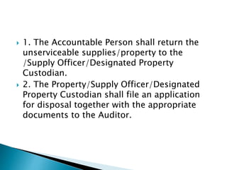  1. The Accountable Person shall return the
unserviceable supplies/property to the
/Supply Officer/Designated Property
Custodian.
 2. The Property/Supply Officer/Designated
Property Custodian shall file an application
for disposal together with the appropriate
documents to the Auditor.
 