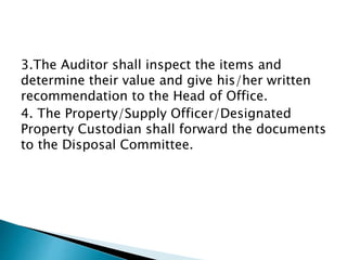 3.The Auditor shall inspect the items and
determine their value and give his/her written
recommendation to the Head of Office.
4. The Property/Supply Officer/Designated
Property Custodian shall forward the documents
to the Disposal Committee.
 