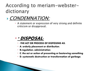  CONDEMNATION:
 A statement or expression of very strong and definite
criticism or disapproval.
* DISPOSAL:
 -THE ACT OR PROCESS OF DISPOSING AS:
 A. orderly placement or distribution.
 B.regulation, administration
 C. the act or action of presenting or bestowing something
 D. systematic destruction or transformation of garbage.
 