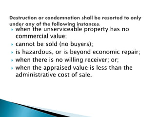  when the unserviceable property has no
commercial value;
 cannot be sold (no buyers);
 is hazardous, or is beyond economic repair;
 when there is no willing receiver; or;
 when the appraised value is less than the
administrative cost of sale.
 