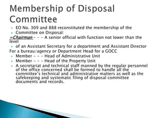  EO No. 309 and 888 reconstituted the membership of the
 Committee on Disposal:
=Chairman - - - A senior official with function not lower than the
level
 of an Assistant Secretary for a department and Assistant Director
For a bureau/agency or Department Head for a GOCC
 Member - - - Head of Administrative Unit
 Member - - - Head of the Property Unit
 A secretariat and technical staff manned by the regular personnel
of the office concerned shall be formed to handle all the
committee’s technical and administrative matters as well as the
safekeeping and systematic filing of disposal committee
documents and records.
 