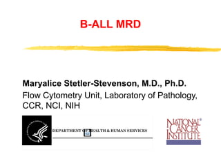 B-ALL MRD
Maryalice Stetler-Stevenson, M.D., Ph.D.
Flow Cytometry Unit, Laboratory of Pathology,
CCR, NCI, NIH
DEPARTMENT OF HEALTH & HUMAN SERVICES
National Instit
Bethesda, M
Public Health
 