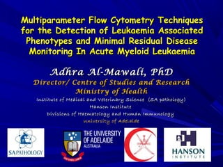 Multiparameter Flow Cytometry TechniquesMultiparameter Flow Cytometry Techniques
for the Detection of Leukaemia Associatedfor the Detection of Leukaemia Associated
Phenotypes and Minimal Residual DiseasePhenotypes and Minimal Residual Disease
Monitoring In Acute Myeloid LeukaemiaMonitoring In Acute Myeloid Leukaemia
Adhra Al-Mawali, PhDAdhra Al-Mawali, PhD
Director/ Centre of Studies and ResearchDirector/ Centre of Studies and Research
Ministry of HealthMinistry of Health
Institute of Medical and Veterinary Science (SA pathology)Institute of Medical and Veterinary Science (SA pathology)
Hanson InstituteHanson Institute
Divisions of Haematology and Human ImmunologyDivisions of Haematology and Human Immunology
University of AdelaideUniversity of Adelaide
 