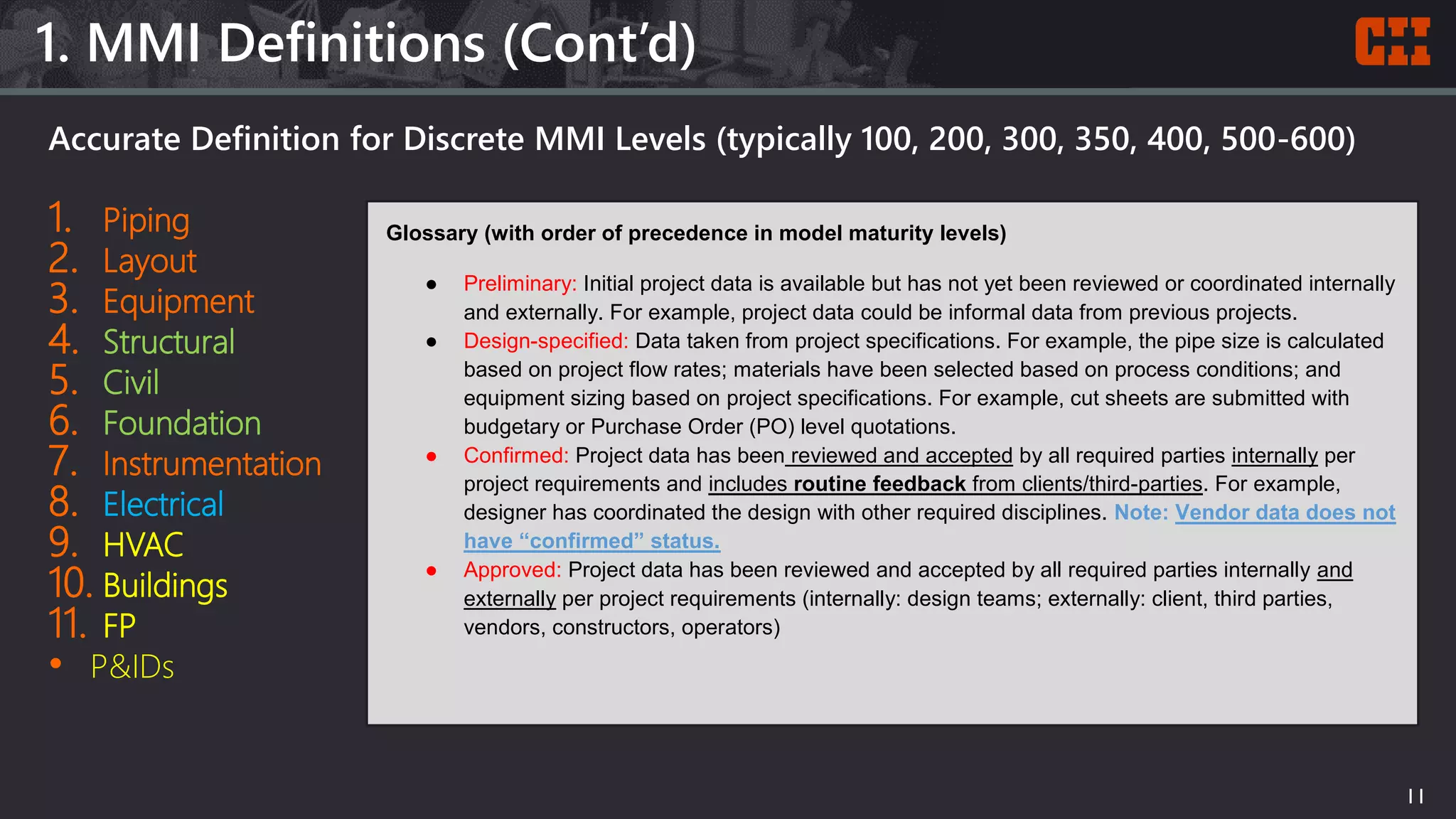 Accurate Definition for Discrete MMI Levels (typically 100, 200, 300, 350, 400, 500-600)
1. Piping
2. Layout
3. Equipment
4. Structural
5. Civil
6. Foundation
7. Instrumentation
8. Electrical
9. HVAC
10. Buildings
11. FP
• P&IDs
1. MMI Definitions (Cont’d)
11
Glossary (with order of precedence in model maturity levels)
● Preliminary: Initial project data is available but has not yet been reviewed or coordinated internally
and externally. For example, project data could be informal data from previous projects.
● Design-specified: Data taken from project specifications. For example, the pipe size is calculated
based on project flow rates; materials have been selected based on process conditions; and
equipment sizing based on project specifications. For example, cut sheets are submitted with
budgetary or Purchase Order (PO) level quotations.
● Confirmed: Project data has been reviewed and accepted by all required parties internally per
project requirements and includes routine feedback from clients/third-parties. For example,
designer has coordinated the design with other required disciplines. Note: Vendor data does not
have “confirmed” status.
● Approved: Project data has been reviewed and accepted by all required parties internally and
externally per project requirements (internally: design teams; externally: client, third parties,
vendors, constructors, operators)
 